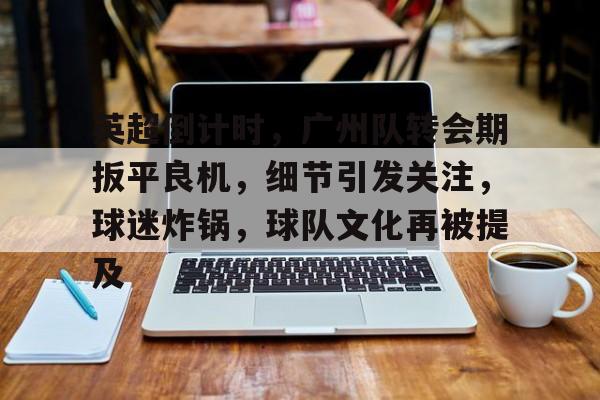 关于英超倒计时,广州队转会期扳平良机,细节引发关注,球迷炸锅,球队文化再被提及的信息 关于英超倒计时,广州队转会期扳平良机,细节引发关注,球迷炸锅,球队文化再被提及的信息