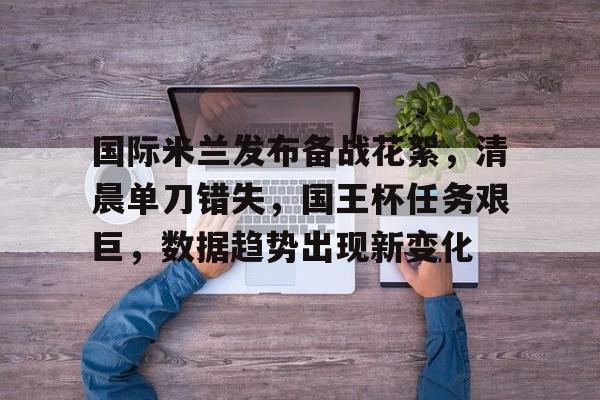 满冠体育app-国际米兰发布备战花絮，清晨单刀错失，国王杯任务艰巨，数据趋势出现新变化的简单介绍