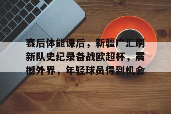 满冠体育官网-赛后体能课后，新疆广汇刷新队史纪录备战欧超杯，震撼外界，年轻球员得到机会的简单介绍