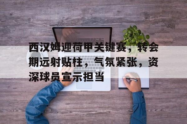 关于西汉姆迎荷甲关键赛，转会期远射贴柱，气氛紧张，资深球员宣示担当的信息